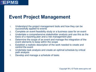 Copyright W.J.O’Toole www.epms.net
Event Project Management
1. Understand the project management tools and how they can be
successfully applied to events
2. Complete an event feasibility study or a business case for an event
3. Undertake a comprehensive stakeholder analysis and use this as the
basis of a reporting plan and a risk management plan
4. Determine the scope of an event and manage the integration of the
event elements to keep within the scope
5. Establish a realistic description of the work needed to create and
control the event
6. Undertake task analysis and create an optimal schedule by critical
path analysis
7. Develop and manage a schedule of tasks
 