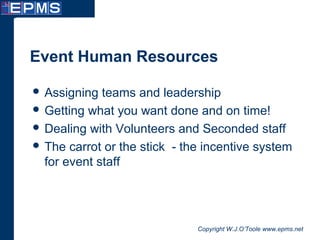 Copyright W.J.O’Toole www.epms.net
Event Human Resources
 Assigning teams and leadership
 Getting what you want done and on time!
 Dealing with Volunteers and Seconded staff
 The carrot or the stick - the incentive system
for event staff
 