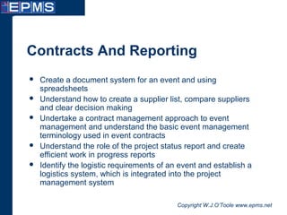Copyright W.J.O’Toole www.epms.net
Contracts And Reporting
 Create a document system for an event and using
spreadsheets
 Understand how to create a supplier list, compare suppliers
and clear decision making
 Undertake a contract management approach to event
management and understand the basic event management
terminology used in event contracts
 Understand the role of the project status report and create
efficient work in progress reports
 Identify the logistic requirements of an event and establish a
logistics system, which is integrated into the project
management system
 