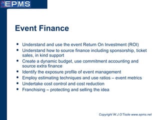 Copyright W.J.O’Toole www.epms.net
Event Finance
 Understand and use the event Return On Investment (ROI)
 Understand how to source finance including sponsorship, ticket
sales, in kind support
 Create a dynamic budget, use commitment accounting and
source extra finance
 Identify the exposure profile of event management
 Employ estimating techniques and use ratios – event metrics
 Undertake cost control and cost reduction
 Franchising – protecting and selling the idea
 
