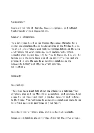 Competency
Evaluate the role of identity, diverse segments, and cultural
backgrounds within organizations.
Scenario Information
You have been hired as the Human Resources Director for a
global organization that is headquartered in the United States.
Your job is to evaluate and make recommendations in the area
of diversity for your company. Each section will contain
specific areas within diversity for you to focus on. You will be
tasked with choosing from one of the diversity areas that are
provided to you. Be sure to conduct research using the
university library and other relevant sources.
ETHNICITY
Ethnicity
Instructions
There has been much talk about the interaction between your
diversity area and the Millennial generation, and you have been
asked by the leadership team to conduct research and findings
to the board. You will need to conduct research and include the
following questions addressed in your report:
Introduce your diversity area, and introduce Millennials.
Discuss similarities and differences between these two groups.
 