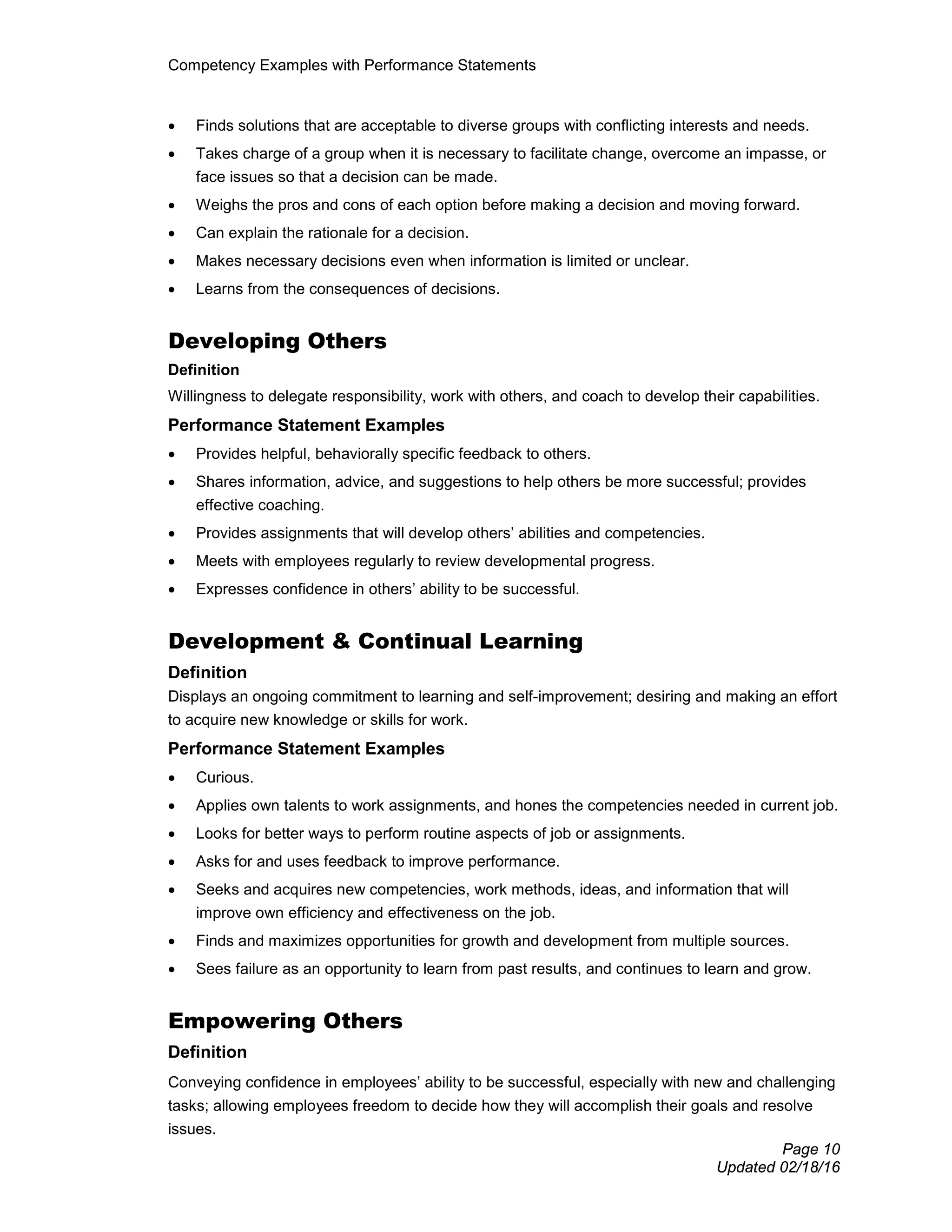 Competency Examples with Performance Statements
Page 10
Updated 02/18/16
• Finds solutions that are acceptable to diverse groups with conflicting interests and needs.
• Takes charge of a group when it is necessary to facilitate change, overcome an impasse, or
face issues so that a decision can be made.
• Weighs the pros and cons of each option before making a decision and moving forward.
• Can explain the rationale for a decision.
• Makes necessary decisions even when information is limited or unclear.
• Learns from the consequences of decisions.
Developing Others
Definition
Willingness to delegate responsibility, work with others, and coach to develop their capabilities.
Performance Statement Examples
• Provides helpful, behaviorally specific feedback to others.
• Shares information, advice, and suggestions to help others be more successful; provides
effective coaching.
• Provides assignments that will develop others’ abilities and competencies.
• Meets with employees regularly to review developmental progress.
• Expresses confidence in others’ ability to be successful.
Development & Continual Learning
Definition
Displays an ongoing commitment to learning and self-improvement; desiring and making an effort
to acquire new knowledge or skills for work.
Performance Statement Examples
• Curious.
• Applies own talents to work assignments, and hones the competencies needed in current job.
• Looks for better ways to perform routine aspects of job or assignments.
• Asks for and uses feedback to improve performance.
• Seeks and acquires new competencies, work methods, ideas, and information that will
improve own efficiency and effectiveness on the job.
• Finds and maximizes opportunities for growth and development from multiple sources.
• Sees failure as an opportunity to learn from past results, and continues to learn and grow.
Empowering Others
Definition
Conveying confidence in employees’ ability to be successful, especially with new and challenging
tasks; allowing employees freedom to decide how they will accomplish their goals and resolve
issues.
 