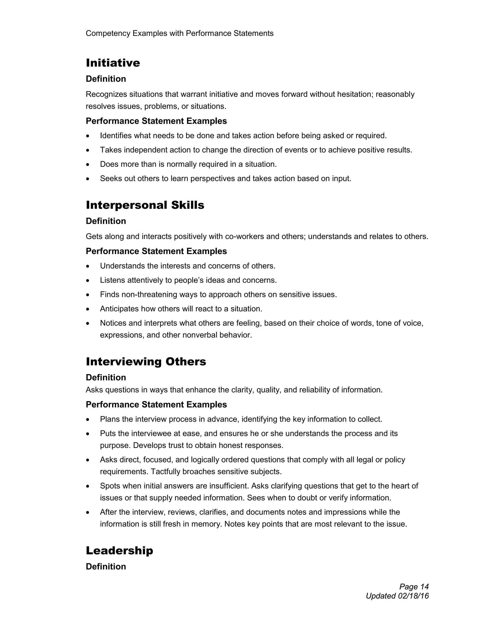 Competency Examples with Performance Statements
Page 14
Updated 02/18/16
Initiative
Definition
Recognizes situations that warrant initiative and moves forward without hesitation; reasonably
resolves issues, problems, or situations.
Performance Statement Examples
• Identifies what needs to be done and takes action before being asked or required.
• Takes independent action to change the direction of events or to achieve positive results.
• Does more than is normally required in a situation.
• Seeks out others to learn perspectives and takes action based on input.
Interpersonal Skills
Definition
Gets along and interacts positively with co-workers and others; understands and relates to others.
Performance Statement Examples
• Understands the interests and concerns of others.
• Listens attentively to people’s ideas and concerns.
• Finds non-threatening ways to approach others on sensitive issues.
• Anticipates how others will react to a situation.
• Notices and interprets what others are feeling, based on their choice of words, tone of voice,
expressions, and other nonverbal behavior.
Interviewing Others
Definition
Asks questions in ways that enhance the clarity, quality, and reliability of information.
Performance Statement Examples
• Plans the interview process in advance, identifying the key information to collect.
• Puts the interviewee at ease, and ensures he or she understands the process and its
purpose. Develops trust to obtain honest responses.
• Asks direct, focused, and logically ordered questions that comply with all legal or policy
requirements. Tactfully broaches sensitive subjects.
• Spots when initial answers are insufficient. Asks clarifying questions that get to the heart of
issues or that supply needed information. Sees when to doubt or verify information.
• After the interview, reviews, clarifies, and documents notes and impressions while the
information is still fresh in memory. Notes key points that are most relevant to the issue.
Leadership
Definition
 
