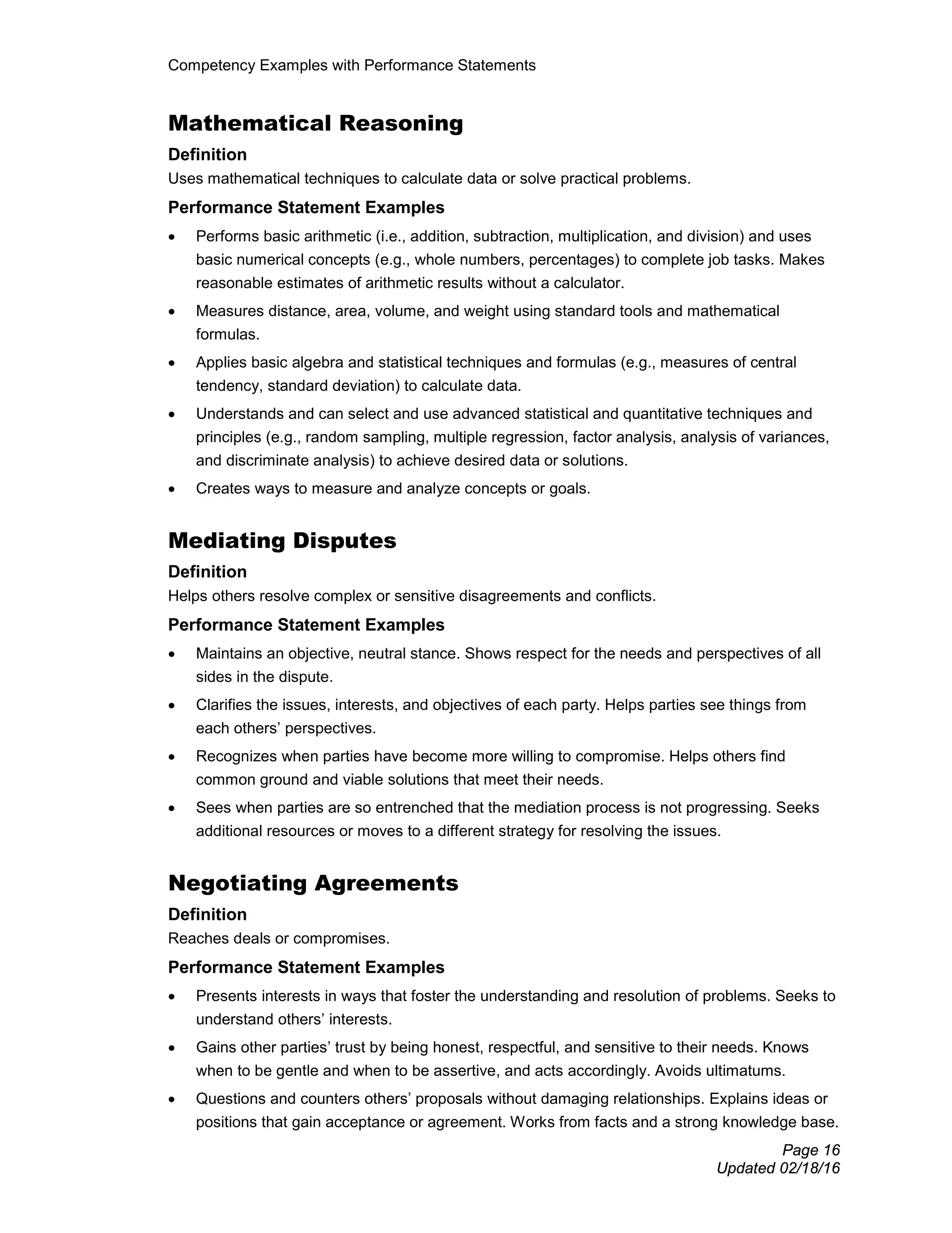 Competency Examples with Performance Statements
Page 16
Updated 02/18/16
Mathematical Reasoning
Definition
Uses mathematical techniques to calculate data or solve practical problems.
Performance Statement Examples
• Performs basic arithmetic (i.e., addition, subtraction, multiplication, and division) and uses
basic numerical concepts (e.g., whole numbers, percentages) to complete job tasks. Makes
reasonable estimates of arithmetic results without a calculator.
• Measures distance, area, volume, and weight using standard tools and mathematical
formulas.
• Applies basic algebra and statistical techniques and formulas (e.g., measures of central
tendency, standard deviation) to calculate data.
• Understands and can select and use advanced statistical and quantitative techniques and
principles (e.g., random sampling, multiple regression, factor analysis, analysis of variances,
and discriminate analysis) to achieve desired data or solutions.
• Creates ways to measure and analyze concepts or goals.
Mediating Disputes
Definition
Helps others resolve complex or sensitive disagreements and conflicts.
Performance Statement Examples
• Maintains an objective, neutral stance. Shows respect for the needs and perspectives of all
sides in the dispute.
• Clarifies the issues, interests, and objectives of each party. Helps parties see things from
each others’ perspectives.
• Recognizes when parties have become more willing to compromise. Helps others find
common ground and viable solutions that meet their needs.
• Sees when parties are so entrenched that the mediation process is not progressing. Seeks
additional resources or moves to a different strategy for resolving the issues.
Negotiating Agreements
Definition
Reaches deals or compromises.
Performance Statement Examples
• Presents interests in ways that foster the understanding and resolution of problems. Seeks to
understand others’ interests.
• Gains other parties’ trust by being honest, respectful, and sensitive to their needs. Knows
when to be gentle and when to be assertive, and acts accordingly. Avoids ultimatums.
• Questions and counters others’ proposals without damaging relationships. Explains ideas or
positions that gain acceptance or agreement. Works from facts and a strong knowledge base.
 