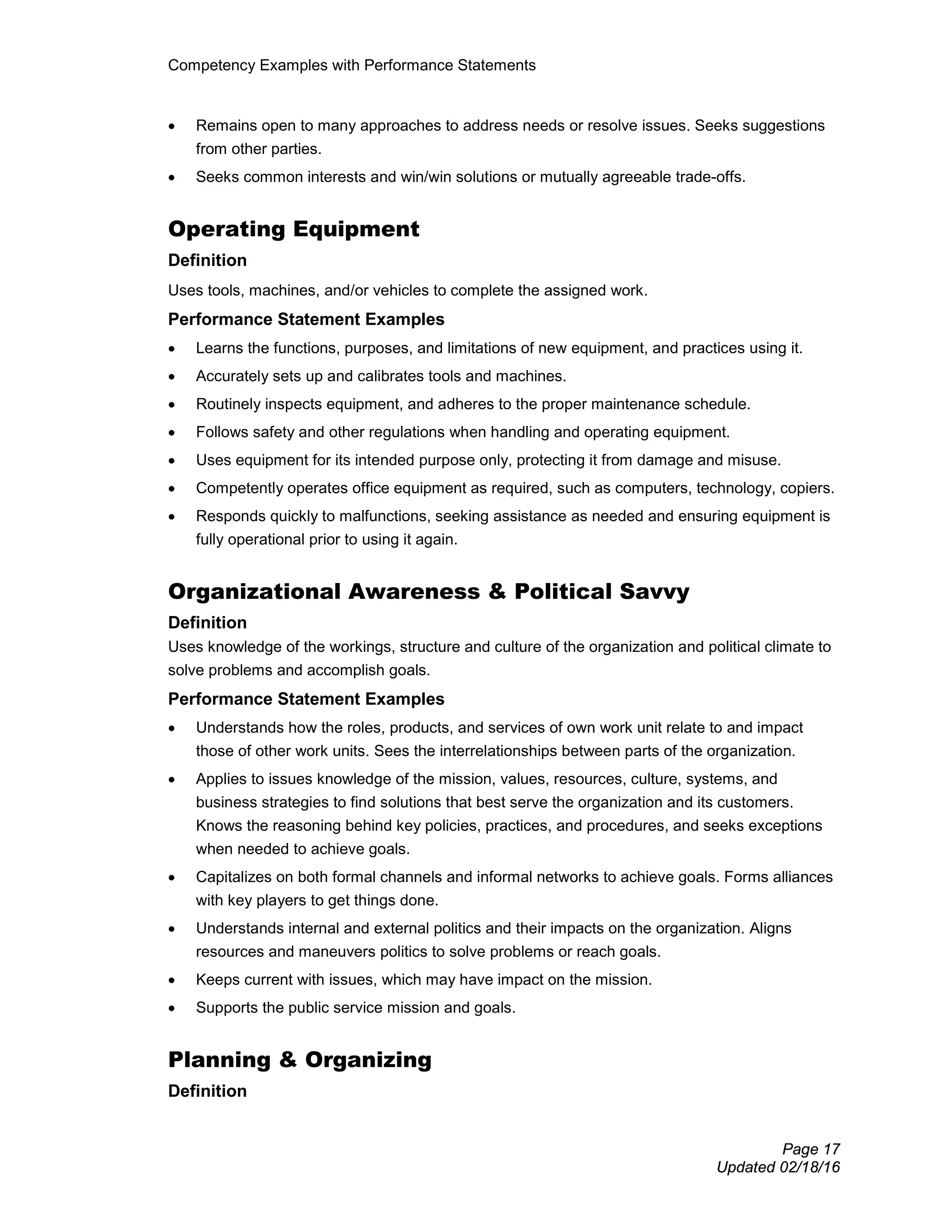 Competency Examples with Performance Statements
Page 17
Updated 02/18/16
• Remains open to many approaches to address needs or resolve issues. Seeks suggestions
from other parties.
• Seeks common interests and win/win solutions or mutually agreeable trade-offs.
Operating Equipment
Definition
Uses tools, machines, and/or vehicles to complete the assigned work.
Performance Statement Examples
• Learns the functions, purposes, and limitations of new equipment, and practices using it.
• Accurately sets up and calibrates tools and machines.
• Routinely inspects equipment, and adheres to the proper maintenance schedule.
• Follows safety and other regulations when handling and operating equipment.
• Uses equipment for its intended purpose only, protecting it from damage and misuse.
• Competently operates office equipment as required, such as computers, technology, copiers.
• Responds quickly to malfunctions, seeking assistance as needed and ensuring equipment is
fully operational prior to using it again.
Organizational Awareness & Political Savvy
Definition
Uses knowledge of the workings, structure and culture of the organization and political climate to
solve problems and accomplish goals.
Performance Statement Examples
• Understands how the roles, products, and services of own work unit relate to and impact
those of other work units. Sees the interrelationships between parts of the organization.
• Applies to issues knowledge of the mission, values, resources, culture, systems, and
business strategies to find solutions that best serve the organization and its customers.
Knows the reasoning behind key policies, practices, and procedures, and seeks exceptions
when needed to achieve goals.
• Capitalizes on both formal channels and informal networks to achieve goals. Forms alliances
with key players to get things done.
• Understands internal and external politics and their impacts on the organization. Aligns
resources and maneuvers politics to solve problems or reach goals.
• Keeps current with issues, which may have impact on the mission.
• Supports the public service mission and goals.
Planning & Organizing
Definition
 