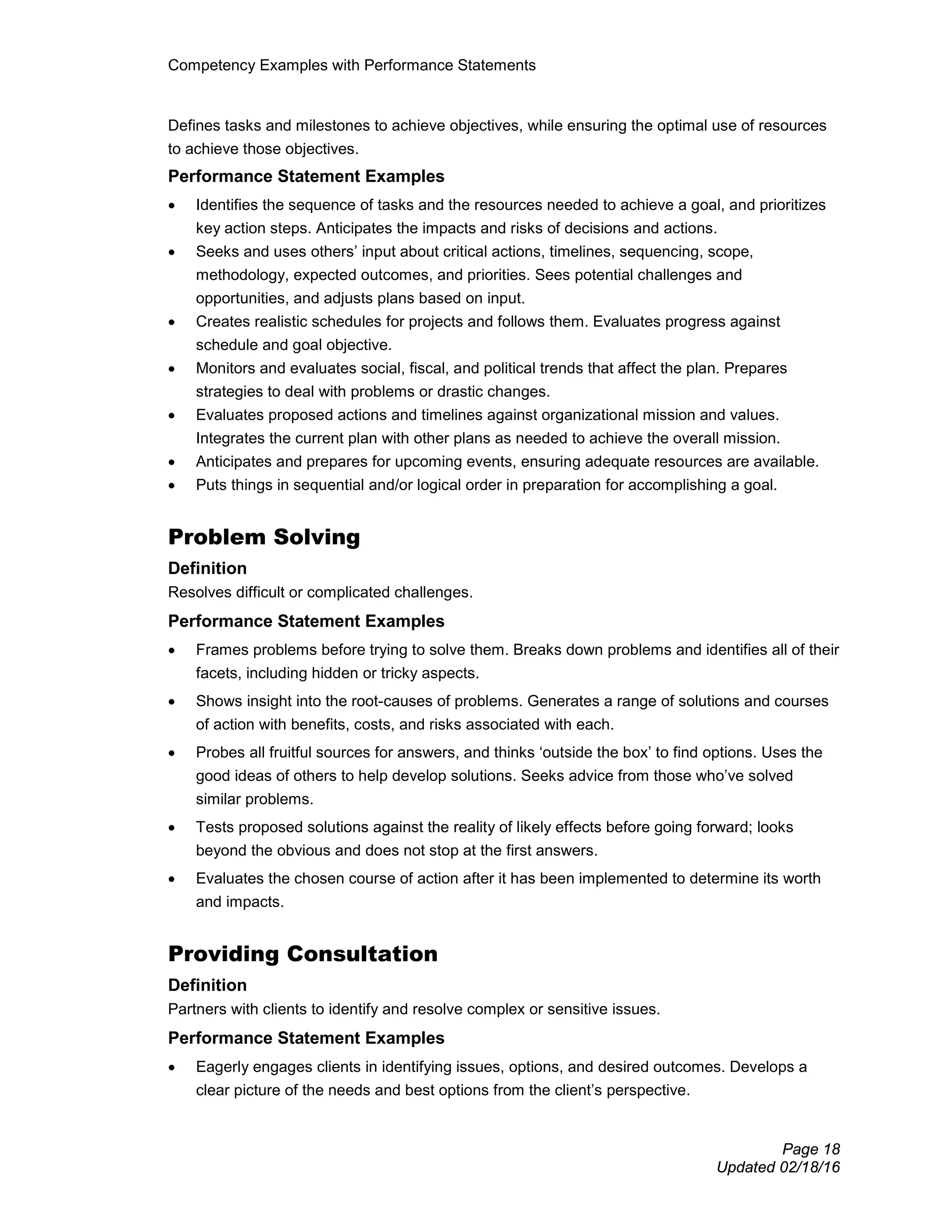 Competency Examples with Performance Statements
Page 18
Updated 02/18/16
Defines tasks and milestones to achieve objectives, while ensuring the optimal use of resources
to achieve those objectives.
Performance Statement Examples
• Identifies the sequence of tasks and the resources needed to achieve a goal, and prioritizes
key action steps. Anticipates the impacts and risks of decisions and actions.
• Seeks and uses others’ input about critical actions, timelines, sequencing, scope,
methodology, expected outcomes, and priorities. Sees potential challenges and
opportunities, and adjusts plans based on input.
• Creates realistic schedules for projects and follows them. Evaluates progress against
schedule and goal objective.
• Monitors and evaluates social, fiscal, and political trends that affect the plan. Prepares
strategies to deal with problems or drastic changes.
• Evaluates proposed actions and timelines against organizational mission and values.
Integrates the current plan with other plans as needed to achieve the overall mission.
• Anticipates and prepares for upcoming events, ensuring adequate resources are available.
• Puts things in sequential and/or logical order in preparation for accomplishing a goal.
Problem Solving
Definition
Resolves difficult or complicated challenges.
Performance Statement Examples
• Frames problems before trying to solve them. Breaks down problems and identifies all of their
facets, including hidden or tricky aspects.
• Shows insight into the root-causes of problems. Generates a range of solutions and courses
of action with benefits, costs, and risks associated with each.
• Probes all fruitful sources for answers, and thinks ‘outside the box’ to find options. Uses the
good ideas of others to help develop solutions. Seeks advice from those who’ve solved
similar problems.
• Tests proposed solutions against the reality of likely effects before going forward; looks
beyond the obvious and does not stop at the first answers.
• Evaluates the chosen course of action after it has been implemented to determine its worth
and impacts.
Providing Consultation
Definition
Partners with clients to identify and resolve complex or sensitive issues.
Performance Statement Examples
• Eagerly engages clients in identifying issues, options, and desired outcomes. Develops a
clear picture of the needs and best options from the client’s perspective.
 