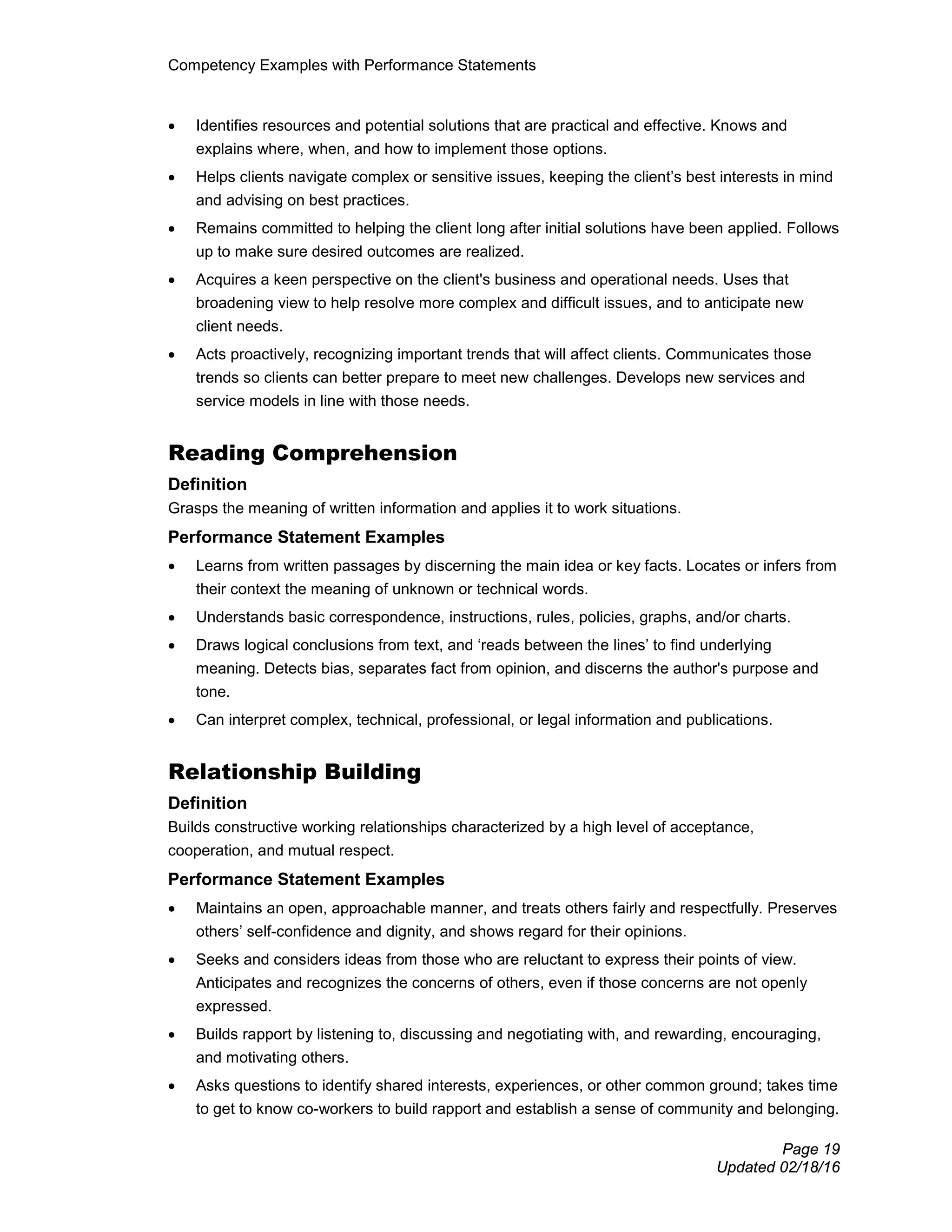 Competency Examples with Performance Statements
Page 19
Updated 02/18/16
• Identifies resources and potential solutions that are practical and effective. Knows and
explains where, when, and how to implement those options.
• Helps clients navigate complex or sensitive issues, keeping the client’s best interests in mind
and advising on best practices.
• Remains committed to helping the client long after initial solutions have been applied. Follows
up to make sure desired outcomes are realized.
• Acquires a keen perspective on the client's business and operational needs. Uses that
broadening view to help resolve more complex and difficult issues, and to anticipate new
client needs.
• Acts proactively, recognizing important trends that will affect clients. Communicates those
trends so clients can better prepare to meet new challenges. Develops new services and
service models in line with those needs.
Reading Comprehension
Definition
Grasps the meaning of written information and applies it to work situations.
Performance Statement Examples
• Learns from written passages by discerning the main idea or key facts. Locates or infers from
their context the meaning of unknown or technical words.
• Understands basic correspondence, instructions, rules, policies, graphs, and/or charts.
• Draws logical conclusions from text, and ‘reads between the lines’ to find underlying
meaning. Detects bias, separates fact from opinion, and discerns the author's purpose and
tone.
• Can interpret complex, technical, professional, or legal information and publications.
Relationship Building
Definition
Builds constructive working relationships characterized by a high level of acceptance,
cooperation, and mutual respect.
Performance Statement Examples
• Maintains an open, approachable manner, and treats others fairly and respectfully. Preserves
others’ self-confidence and dignity, and shows regard for their opinions.
• Seeks and considers ideas from those who are reluctant to express their points of view.
Anticipates and recognizes the concerns of others, even if those concerns are not openly
expressed.
• Builds rapport by listening to, discussing and negotiating with, and rewarding, encouraging,
and motivating others.
• Asks questions to identify shared interests, experiences, or other common ground; takes time
to get to know co-workers to build rapport and establish a sense of community and belonging.
 