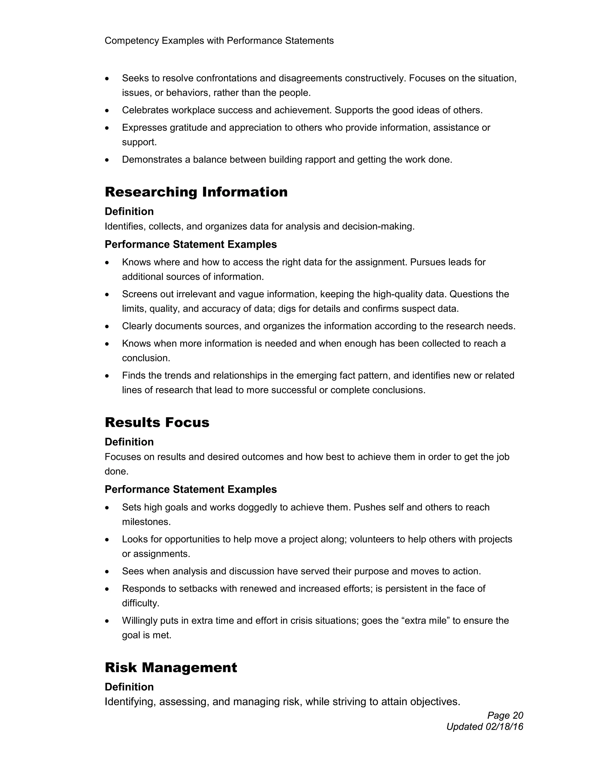 Competency Examples with Performance Statements
Page 20
Updated 02/18/16
• Seeks to resolve confrontations and disagreements constructively. Focuses on the situation,
issues, or behaviors, rather than the people.
• Celebrates workplace success and achievement. Supports the good ideas of others.
• Expresses gratitude and appreciation to others who provide information, assistance or
support.
• Demonstrates a balance between building rapport and getting the work done.
Researching Information
Definition
Identifies, collects, and organizes data for analysis and decision-making.
Performance Statement Examples
• Knows where and how to access the right data for the assignment. Pursues leads for
additional sources of information.
• Screens out irrelevant and vague information, keeping the high-quality data. Questions the
limits, quality, and accuracy of data; digs for details and confirms suspect data.
• Clearly documents sources, and organizes the information according to the research needs.
• Knows when more information is needed and when enough has been collected to reach a
conclusion.
• Finds the trends and relationships in the emerging fact pattern, and identifies new or related
lines of research that lead to more successful or complete conclusions.
Results Focus
Definition
Focuses on results and desired outcomes and how best to achieve them in order to get the job
done.
Performance Statement Examples
• Sets high goals and works doggedly to achieve them. Pushes self and others to reach
milestones.
• Looks for opportunities to help move a project along; volunteers to help others with projects
or assignments.
• Sees when analysis and discussion have served their purpose and moves to action.
• Responds to setbacks with renewed and increased efforts; is persistent in the face of
difficulty.
• Willingly puts in extra time and effort in crisis situations; goes the “extra mile” to ensure the
goal is met.
Risk Management
Definition
Identifying, assessing, and managing risk, while striving to attain objectives.
 