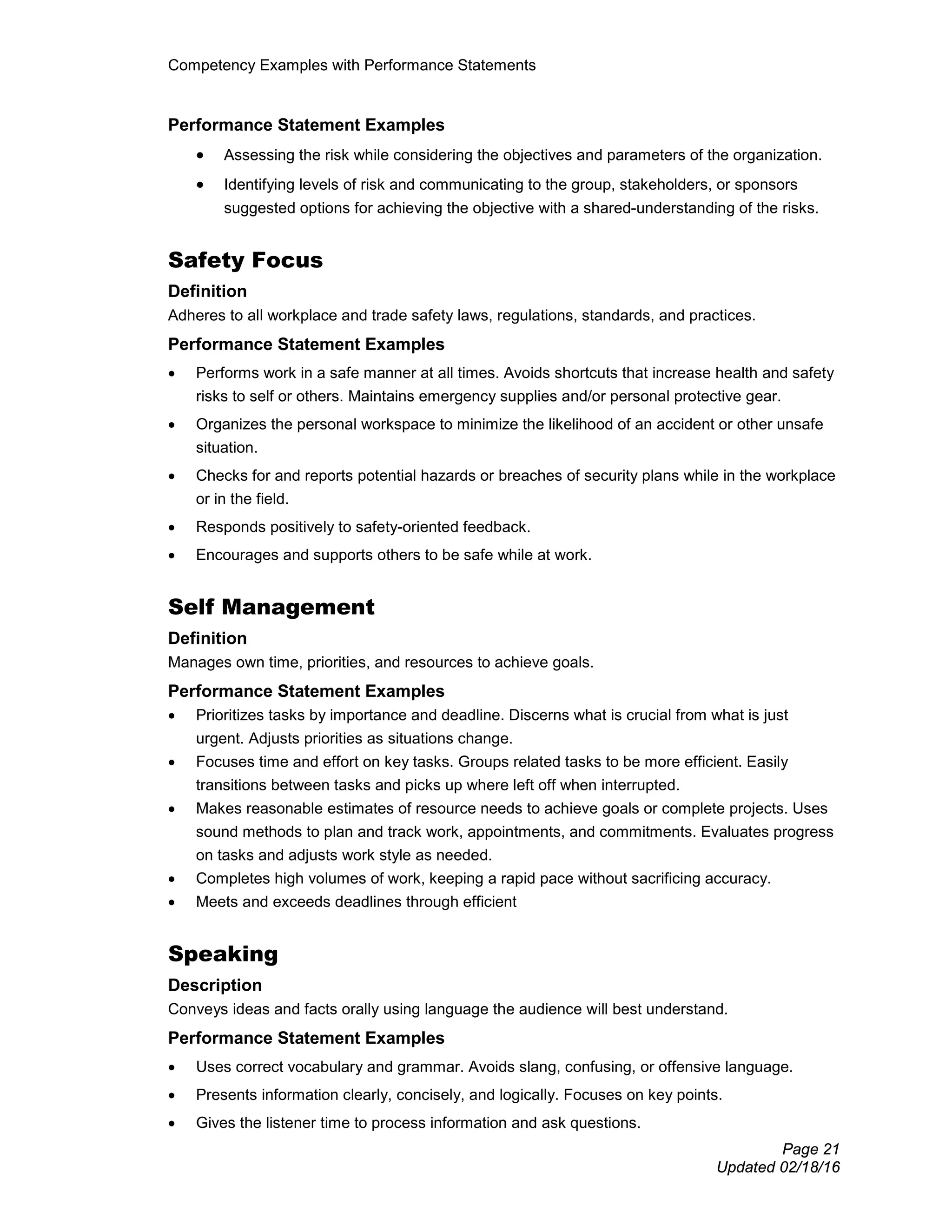 Competency Examples with Performance Statements
Page 21
Updated 02/18/16
Performance Statement Examples
• Assessing the risk while considering the objectives and parameters of the organization.
• Identifying levels of risk and communicating to the group, stakeholders, or sponsors
suggested options for achieving the objective with a shared-understanding of the risks.
Safety Focus
Definition
Adheres to all workplace and trade safety laws, regulations, standards, and practices.
Performance Statement Examples
• Performs work in a safe manner at all times. Avoids shortcuts that increase health and safety
risks to self or others. Maintains emergency supplies and/or personal protective gear.
• Organizes the personal workspace to minimize the likelihood of an accident or other unsafe
situation.
• Checks for and reports potential hazards or breaches of security plans while in the workplace
or in the field.
• Responds positively to safety-oriented feedback.
• Encourages and supports others to be safe while at work.
Self Management
Definition
Manages own time, priorities, and resources to achieve goals.
Performance Statement Examples
• Prioritizes tasks by importance and deadline. Discerns what is crucial from what is just
urgent. Adjusts priorities as situations change.
• Focuses time and effort on key tasks. Groups related tasks to be more efficient. Easily
transitions between tasks and picks up where left off when interrupted.
• Makes reasonable estimates of resource needs to achieve goals or complete projects. Uses
sound methods to plan and track work, appointments, and commitments. Evaluates progress
on tasks and adjusts work style as needed.
• Completes high volumes of work, keeping a rapid pace without sacrificing accuracy.
• Meets and exceeds deadlines through efficient
Speaking
Description
Conveys ideas and facts orally using language the audience will best understand.
Performance Statement Examples
• Uses correct vocabulary and grammar. Avoids slang, confusing, or offensive language.
• Presents information clearly, concisely, and logically. Focuses on key points.
• Gives the listener time to process information and ask questions.
 