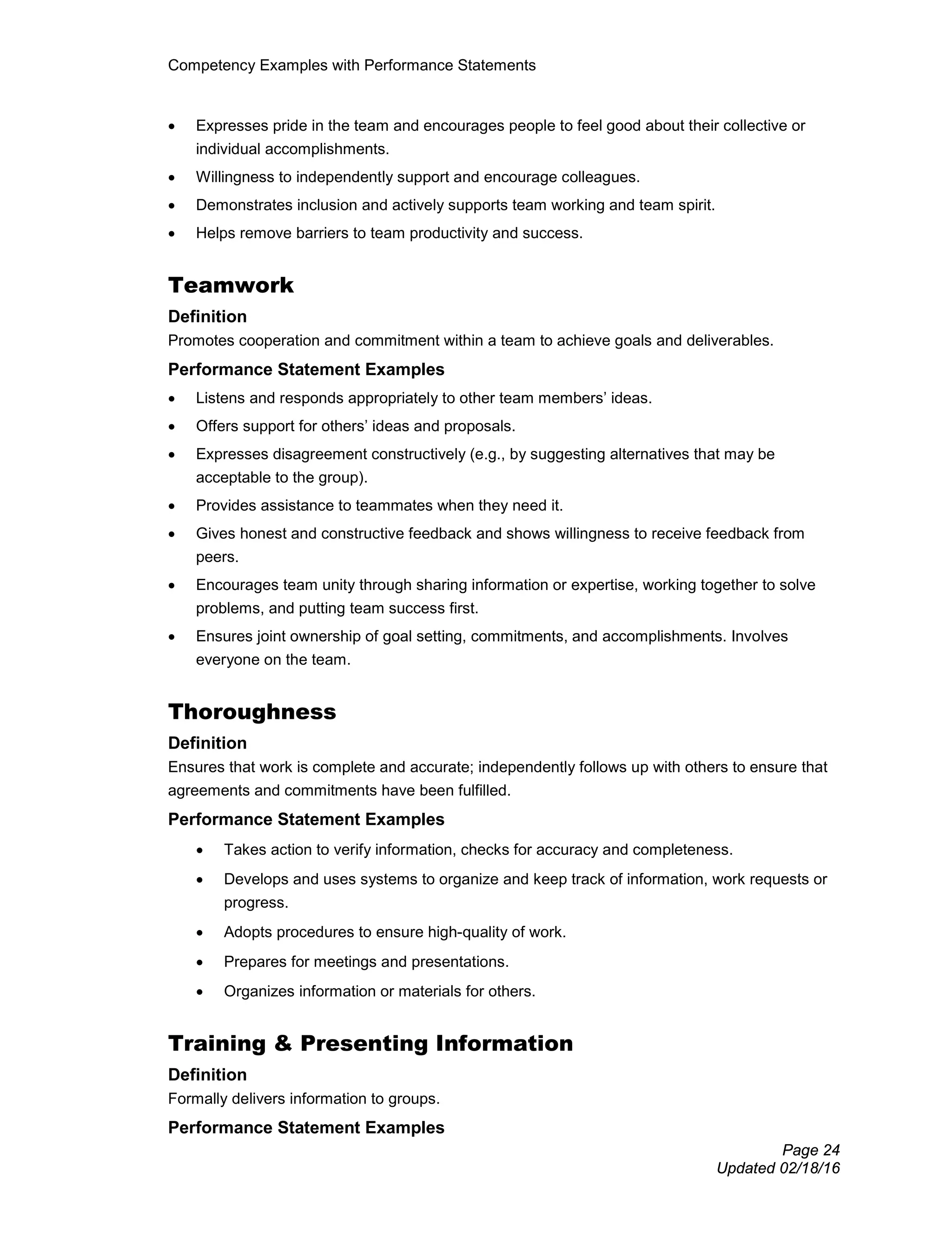 Competency Examples with Performance Statements
Page 24
Updated 02/18/16
• Expresses pride in the team and encourages people to feel good about their collective or
individual accomplishments.
• Willingness to independently support and encourage colleagues.
• Demonstrates inclusion and actively supports team working and team spirit.
• Helps remove barriers to team productivity and success.
Teamwork
Definition
Promotes cooperation and commitment within a team to achieve goals and deliverables.
Performance Statement Examples
• Listens and responds appropriately to other team members’ ideas.
• Offers support for others’ ideas and proposals.
• Expresses disagreement constructively (e.g., by suggesting alternatives that may be
acceptable to the group).
• Provides assistance to teammates when they need it.
• Gives honest and constructive feedback and shows willingness to receive feedback from
peers.
• Encourages team unity through sharing information or expertise, working together to solve
problems, and putting team success first.
• Ensures joint ownership of goal setting, commitments, and accomplishments. Involves
everyone on the team.
Thoroughness
Definition
Ensures that work is complete and accurate; independently follows up with others to ensure that
agreements and commitments have been fulfilled.
Performance Statement Examples
• Takes action to verify information, checks for accuracy and completeness.
• Develops and uses systems to organize and keep track of information, work requests or
progress.
• Adopts procedures to ensure high-quality of work.
• Prepares for meetings and presentations.
• Organizes information or materials for others.
Training & Presenting Information
Definition
Formally delivers information to groups.
Performance Statement Examples
 