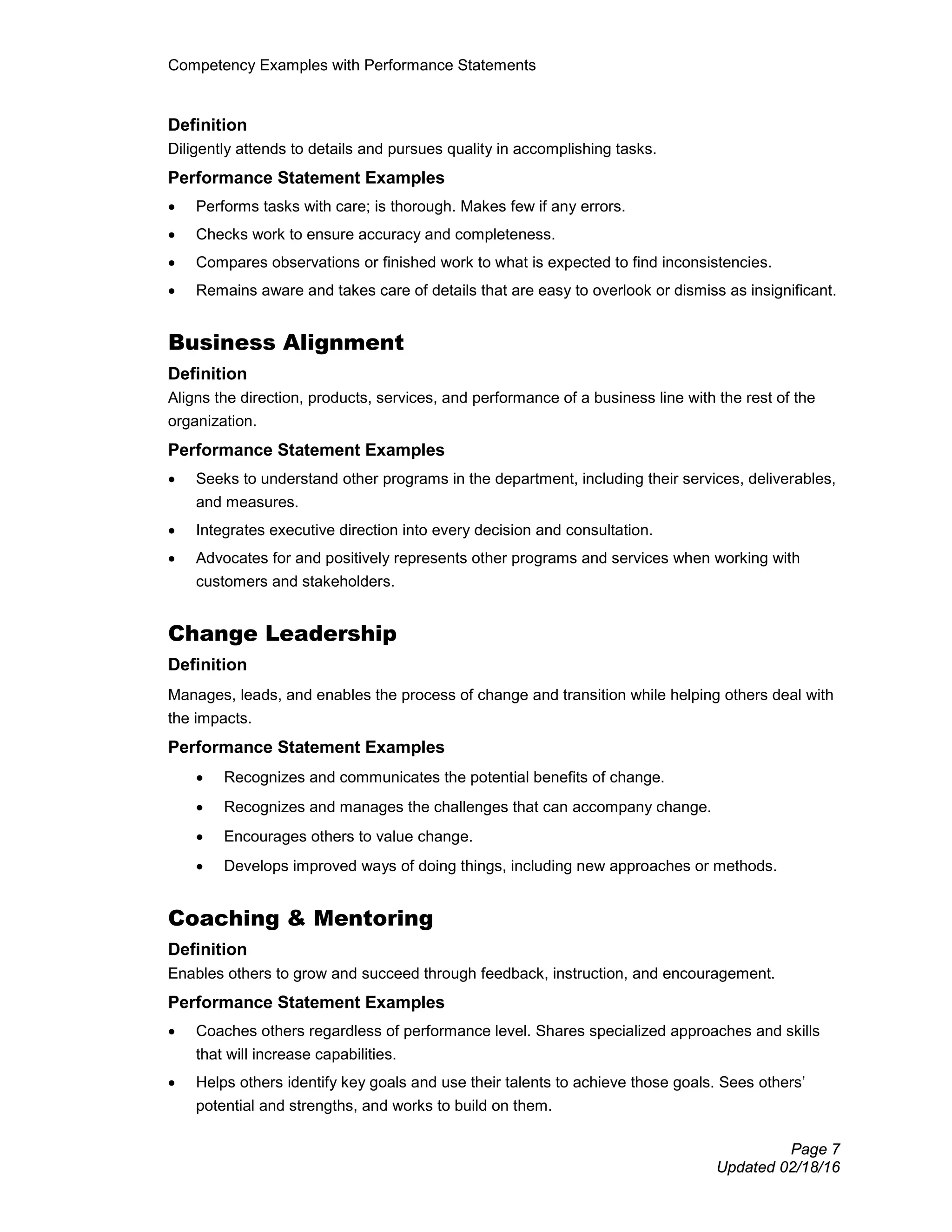 Competency Examples with Performance Statements
Page 7
Updated 02/18/16
Definition
Diligently attends to details and pursues quality in accomplishing tasks.
Performance Statement Examples
• Performs tasks with care; is thorough. Makes few if any errors.
• Checks work to ensure accuracy and completeness.
• Compares observations or finished work to what is expected to find inconsistencies.
• Remains aware and takes care of details that are easy to overlook or dismiss as insignificant.
Business Alignment
Definition
Aligns the direction, products, services, and performance of a business line with the rest of the
organization.
Performance Statement Examples
• Seeks to understand other programs in the department, including their services, deliverables,
and measures.
• Integrates executive direction into every decision and consultation.
• Advocates for and positively represents other programs and services when working with
customers and stakeholders.
Change Leadership
Definition
Manages, leads, and enables the process of change and transition while helping others deal with
the impacts.
Performance Statement Examples
• Recognizes and communicates the potential benefits of change.
• Recognizes and manages the challenges that can accompany change.
• Encourages others to value change.
• Develops improved ways of doing things, including new approaches or methods.
Coaching & Mentoring
Definition
Enables others to grow and succeed through feedback, instruction, and encouragement.
Performance Statement Examples
• Coaches others regardless of performance level. Shares specialized approaches and skills
that will increase capabilities.
• Helps others identify key goals and use their talents to achieve those goals. Sees others’
potential and strengths, and works to build on them.
 