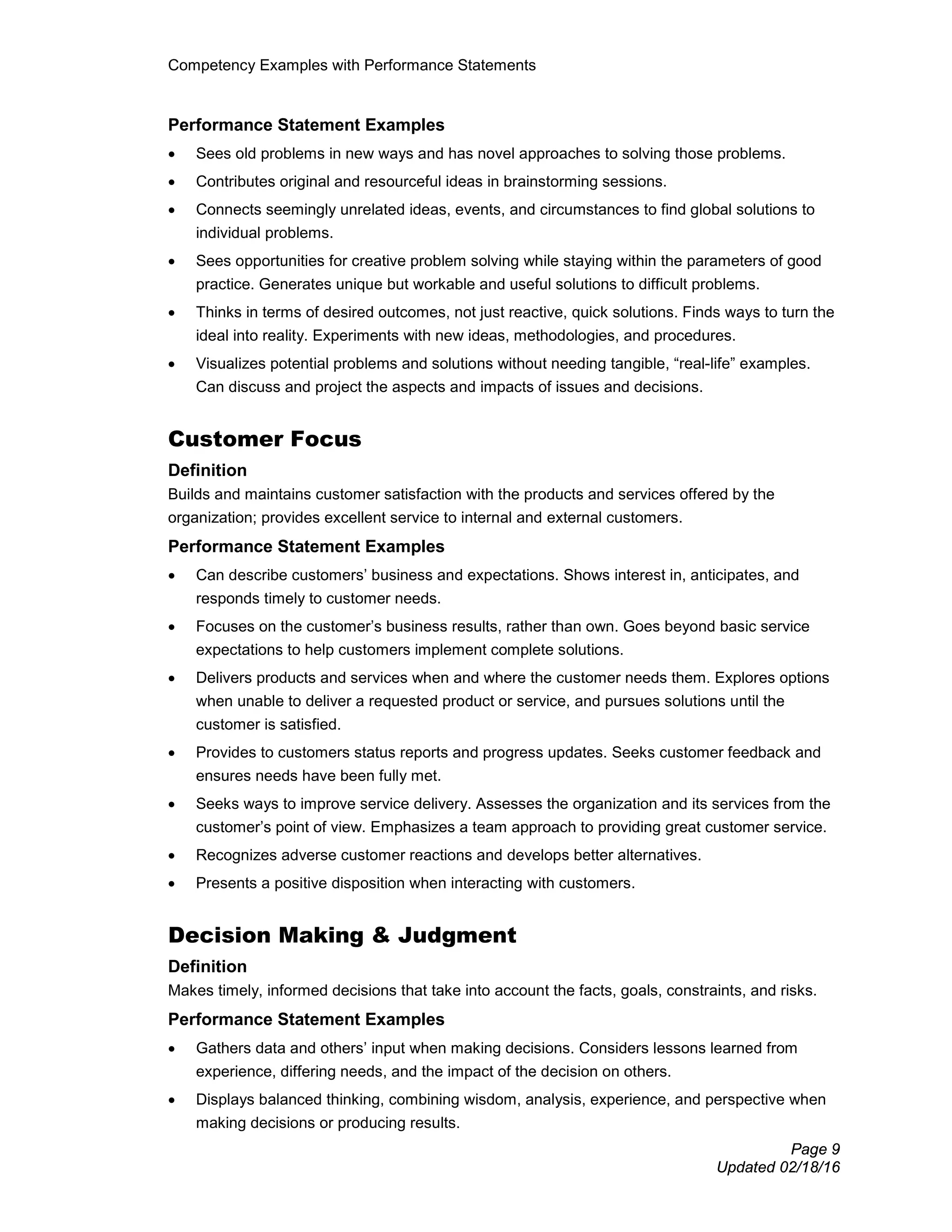 Competency Examples with Performance Statements
Page 9
Updated 02/18/16
Performance Statement Examples
• Sees old problems in new ways and has novel approaches to solving those problems.
• Contributes original and resourceful ideas in brainstorming sessions.
• Connects seemingly unrelated ideas, events, and circumstances to find global solutions to
individual problems.
• Sees opportunities for creative problem solving while staying within the parameters of good
practice. Generates unique but workable and useful solutions to difficult problems.
• Thinks in terms of desired outcomes, not just reactive, quick solutions. Finds ways to turn the
ideal into reality. Experiments with new ideas, methodologies, and procedures.
• Visualizes potential problems and solutions without needing tangible, “real-life” examples.
Can discuss and project the aspects and impacts of issues and decisions.
Customer Focus
Definition
Builds and maintains customer satisfaction with the products and services offered by the
organization; provides excellent service to internal and external customers.
Performance Statement Examples
• Can describe customers’ business and expectations. Shows interest in, anticipates, and
responds timely to customer needs.
• Focuses on the customer’s business results, rather than own. Goes beyond basic service
expectations to help customers implement complete solutions.
• Delivers products and services when and where the customer needs them. Explores options
when unable to deliver a requested product or service, and pursues solutions until the
customer is satisfied.
• Provides to customers status reports and progress updates. Seeks customer feedback and
ensures needs have been fully met.
• Seeks ways to improve service delivery. Assesses the organization and its services from the
customer’s point of view. Emphasizes a team approach to providing great customer service.
• Recognizes adverse customer reactions and develops better alternatives.
• Presents a positive disposition when interacting with customers.
Decision Making & Judgment
Definition
Makes timely, informed decisions that take into account the facts, goals, constraints, and risks.
Performance Statement Examples
• Gathers data and others’ input when making decisions. Considers lessons learned from
experience, differing needs, and the impact of the decision on others.
• Displays balanced thinking, combining wisdom, analysis, experience, and perspective when
making decisions or producing results.
 
