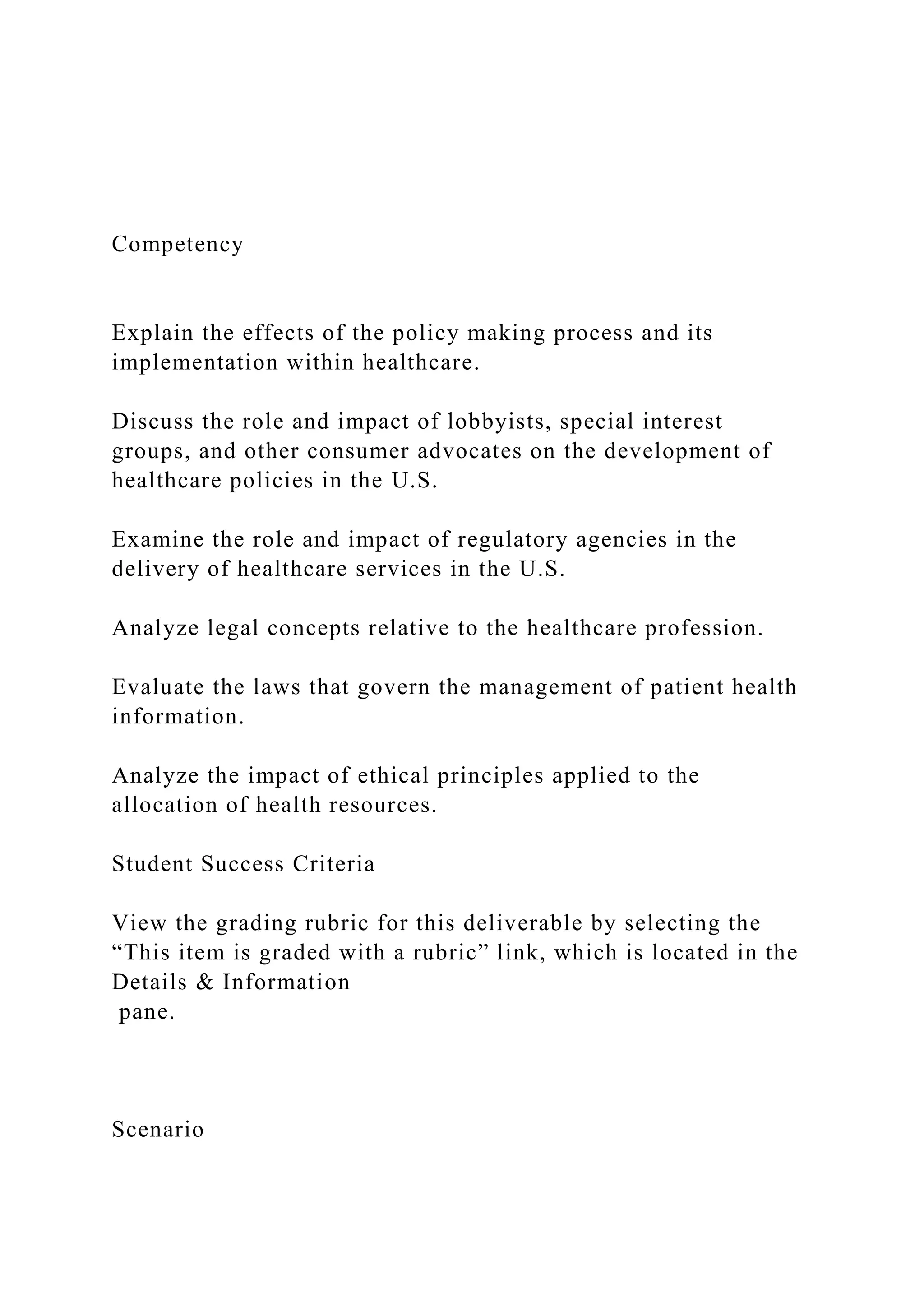 Competency
Explain the effects of the policy making process and its
implementation within healthcare.
Discuss the role and impact of lobbyists, special interest
groups, and other consumer advocates on the development of
healthcare policies in the U.S.
Examine the role and impact of regulatory agencies in the
delivery of healthcare services in the U.S.
Analyze legal concepts relative to the healthcare profession.
Evaluate the laws that govern the management of patient health
information.
Analyze the impact of ethical principles applied to the
allocation of health resources.
Student Success Criteria
View the grading rubric for this deliverable by selecting the
“This item is graded with a rubric” link, which is located in the
Details & Information
pane.
Scenario
 