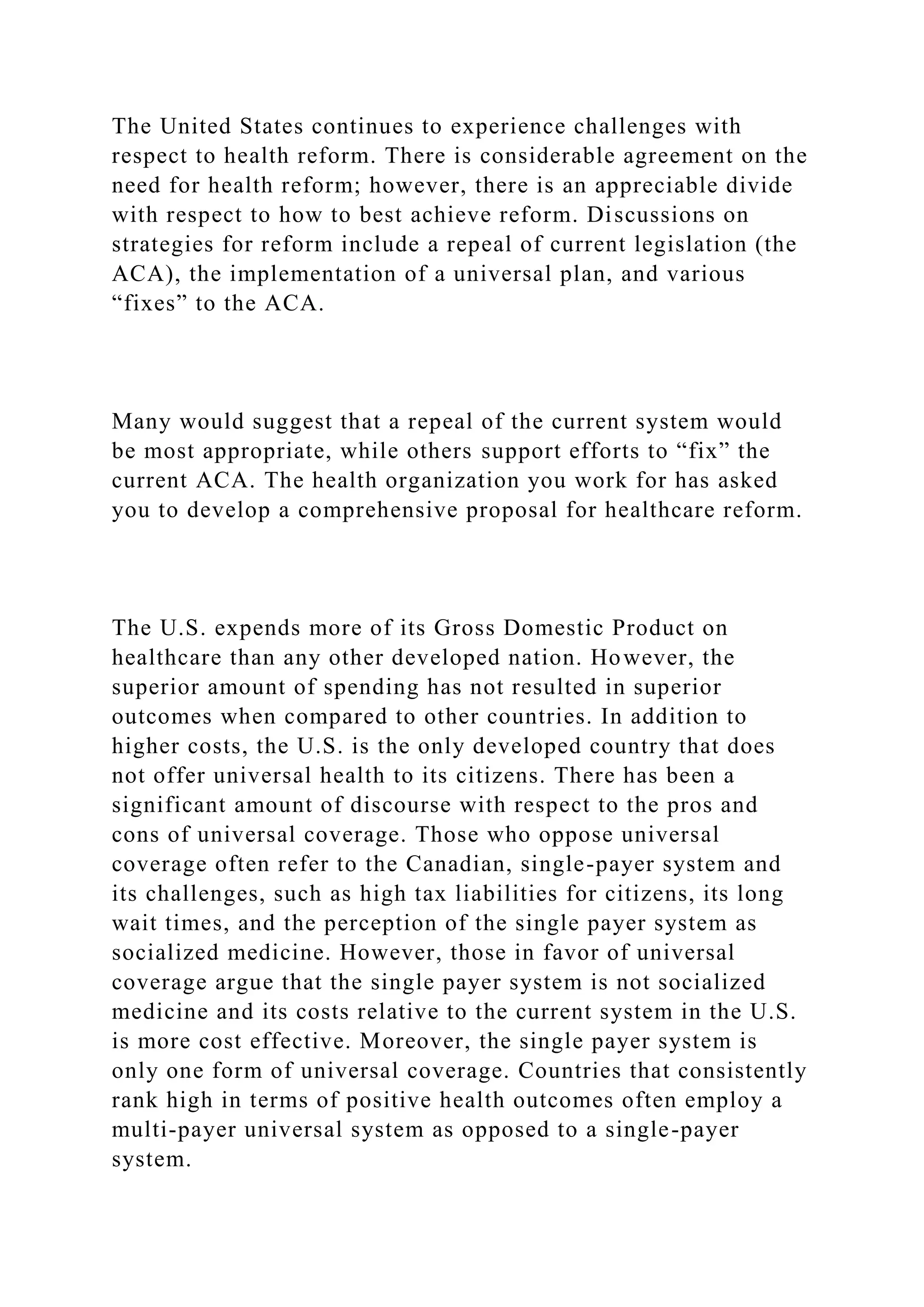 The United States continues to experience challenges with
respect to health reform. There is considerable agreement on the
need for health reform; however, there is an appreciable divide
with respect to how to best achieve reform. Discussions on
strategies for reform include a repeal of current legislation (the
ACA), the implementation of a universal plan, and various
“fixes” to the ACA.
Many would suggest that a repeal of the current system would
be most appropriate, while others support efforts to “fix” the
current ACA. The health organization you work for has asked
you to develop a comprehensive proposal for healthcare reform.
The U.S. expends more of its Gross Domestic Product on
healthcare than any other developed nation. However, the
superior amount of spending has not resulted in superior
outcomes when compared to other countries. In addition to
higher costs, the U.S. is the only developed country that does
not offer universal health to its citizens. There has been a
significant amount of discourse with respect to the pros and
cons of universal coverage. Those who oppose universal
coverage often refer to the Canadian, single-payer system and
its challenges, such as high tax liabilities for citizens, its long
wait times, and the perception of the single payer system as
socialized medicine. However, those in favor of universal
coverage argue that the single payer system is not socialized
medicine and its costs relative to the current system in the U.S.
is more cost effective. Moreover, the single payer system is
only one form of universal coverage. Countries that consistently
rank high in terms of positive health outcomes often employ a
multi-payer universal system as opposed to a single-payer
system.
 