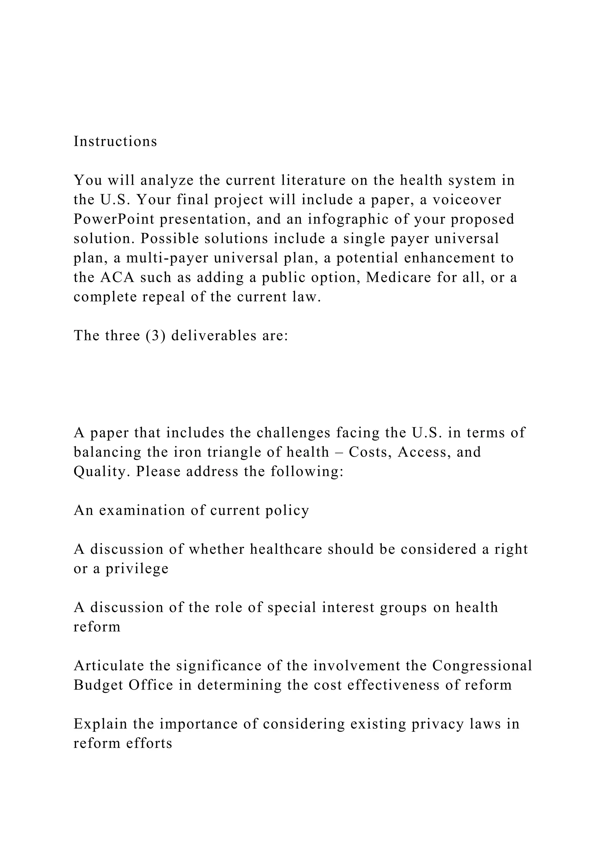 Instructions
You will analyze the current literature on the health system in
the U.S. Your final project will include a paper, a voiceover
PowerPoint presentation, and an infographic of your proposed
solution. Possible solutions include a single payer universal
plan, a multi-payer universal plan, a potential enhancement to
the ACA such as adding a public option, Medicare for all, or a
complete repeal of the current law.
The three (3) deliverables are:
A paper that includes the challenges facing the U.S. in terms of
balancing the iron triangle of health – Costs, Access, and
Quality. Please address the following:
An examination of current policy
A discussion of whether healthcare should be considered a right
or a privilege
A discussion of the role of special interest groups on health
reform
Articulate the significance of the involvement the Congressional
Budget Office in determining the cost effectiveness of reform
Explain the importance of considering existing privacy laws in
reform efforts
 