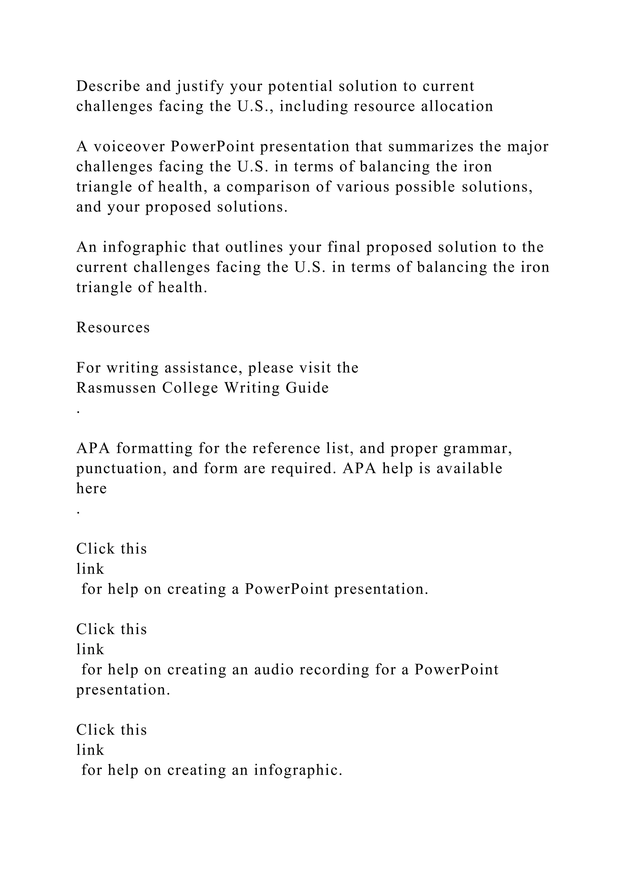 Describe and justify your potential solution to current
challenges facing the U.S., including resource allocation
A voiceover PowerPoint presentation that summarizes the major
challenges facing the U.S. in terms of balancing the iron
triangle of health, a comparison of various possible solutions,
and your proposed solutions.
An infographic that outlines your final proposed solution to the
current challenges facing the U.S. in terms of balancing the iron
triangle of health.
Resources
For writing assistance, please visit the
Rasmussen College Writing Guide
.
APA formatting for the reference list, and proper grammar,
punctuation, and form are required. APA help is available
here
.
Click this
link
for help on creating a PowerPoint presentation.
Click this
link
for help on creating an audio recording for a PowerPoint
presentation.
Click this
link
for help on creating an infographic.
 
