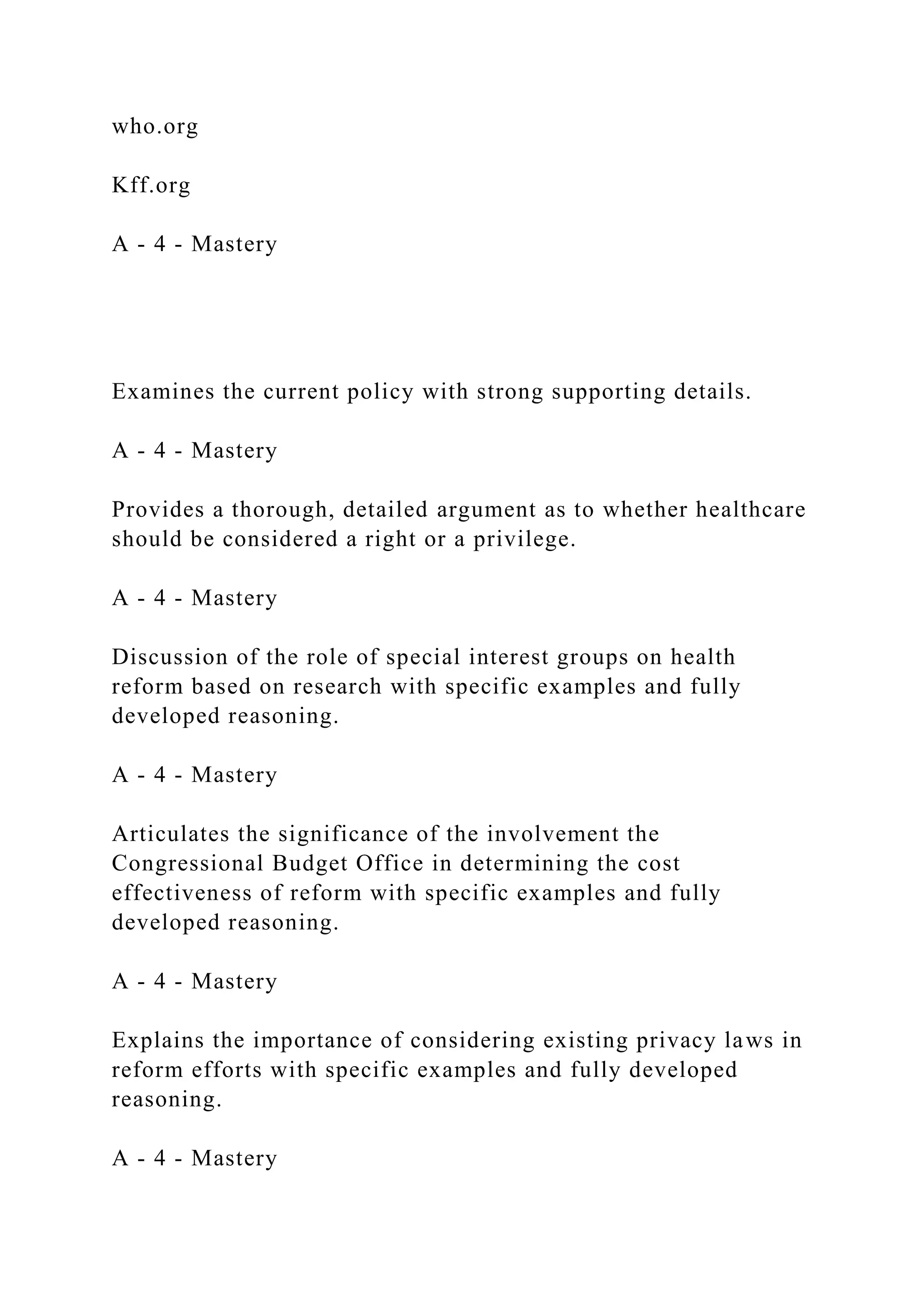who.org
Kff.org
A - 4 - Mastery
Examines the current policy with strong supporting details.
A - 4 - Mastery
Provides a thorough, detailed argument as to whether healthcare
should be considered a right or a privilege.
A - 4 - Mastery
Discussion of the role of special interest groups on health
reform based on research with specific examples and fully
developed reasoning.
A - 4 - Mastery
Articulates the significance of the involvement the
Congressional Budget Office in determining the cost
effectiveness of reform with specific examples and fully
developed reasoning.
A - 4 - Mastery
Explains the importance of considering existing privacy laws in
reform efforts with specific examples and fully developed
reasoning.
A - 4 - Mastery
 