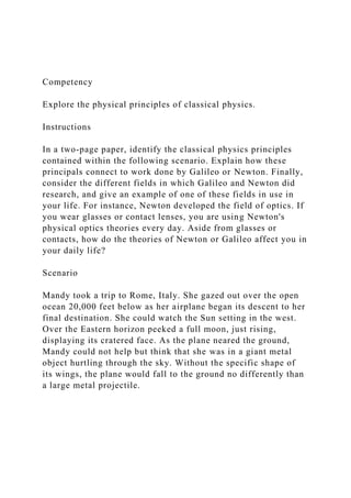 Competency
Explore the physical principles of classical physics.
Instructions
In a two-page paper, identify the classical physics principles
contained within the following scenario. Explain how these
principals connect to work done by Galileo or Newton. Finally,
consider the different fields in which Galileo and Newton did
research, and give an example of one of these fields in use in
your life. For instance, Newton developed the field of optics. If
you wear glasses or contact lenses, you are using Newton's
physical optics theories every day. Aside from glasses or
contacts, how do the theories of Newton or Galileo affect you in
your daily life?
Scenario
Mandy took a trip to Rome, Italy. She gazed out over the open
ocean 20,000 feet below as her airplane began its descent to her
final destination. She could watch the Sun setting in the west.
Over the Eastern horizon peeked a full moon, just rising,
displaying its cratered face. As the plane neared the ground,
Mandy could not help but think that she was in a giant metal
object hurtling through the sky. Without the specific shape of
its wings, the plane would fall to the ground no differently than
a large metal projectile.
 