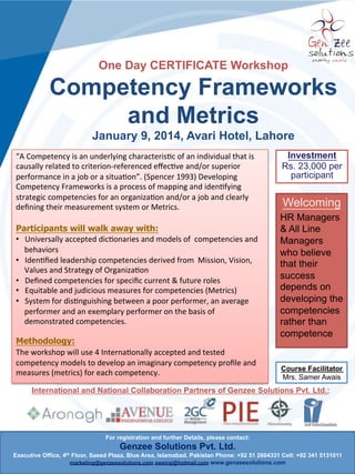 One Day CERTIFICATE Workshop

Competency Frameworks
and Metrics
Islamabad l Lahore l Karachi
“A Competency is an underlying characteristic of an individual that is
causally related to criterion-referenced effective and/or superior
performance in a job or a situation”. (Spencer 1993) Developing
Competency Frameworks is a process of mapping and identifying
strategic competencies for an organization and/or a job and clearly
defining their measurement system or Metrics.

Investment
Rs. 23,000 per
participant

Welcoming

Participants will walk away with:
•Universally accepted dictionaries and models of competencies and
behaviors
•Identified leadership competencies derived from Mission, Vision,
Values and Strategy of Organization
•Defined competencies for specific current & future roles
•Equitable and judicious measures for competencies (Metrics)
•System for distinguishing between a poor performer, an average
performer and an exemplary performer on the basis of demonstrated
competencies.

HR Managers
& All Line
Managers who
believe that
their success
depends on
developing the
competencies
rather than
competence

Methodology:
The workshop will use 4 Internationally accepted and tested
competency models to develop an imaginary competency profile and
measures (metrics) for each competency.

Course Facilitator
Mrs. Samer Awais

International and National Collaboration Partners of Genzee Solutions Pvt. Ltd.:

For registration and further Details, please contact:

Genzee Solutions Pvt. Ltd.
Executive Office, 4th Floor, Saeed Plaza, Blue Area, Islamabad. Pakistan Phone: +92 51 2604331 Cell: +92 341 5131011
marketing@genzeesolutions.com awsiraj@hotmail.com www.genzeesolutions.com

 