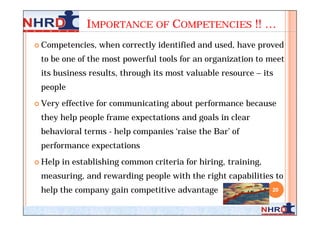IMPORTANCE OF COMPETENCIES !! …
 Competencies,   when correctly identified and used, have proved
 to be one of the most powerful tools for an organization to meet
 its business results, through its most valuable resource – its
 people
 Very   effective for communicating about performance because
 they help people frame expectations and goals in clear
 behavioral terms - help companies ‘raise the Bar’ of
 performance expectations
 Help   in establishing common criteria for hiring, training,
 measuring, and rewarding people with the right capabilities to
 help the company gain competitive advantage                     20
 