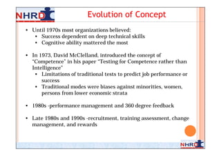 Evolution of Concept
• Until 1970s most organizations believed:
   • Success dependent on deep technical skills
   • Cognitive ability mattered the most

• In 1973, David McClelland, introduced the concept of
  “Competence” in his paper “Testing for Competence rather than
  Intelligence”
   • Limitations of traditional tests to predict job performance or
      success
   • Traditional modes were biases against minorities, women,
      persons from lower economic strata

• 1980s -performance management and 360 degree feedback

• Late 1980s and 1990s -recruitment, training assessment, change
  management, and rewards


                                                                  5
 