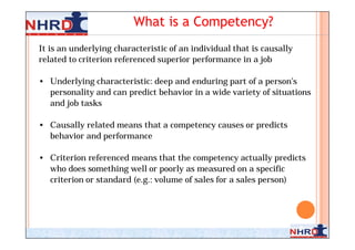 What is a Competency?
It is an underlying characteristic of an individual that is causally
related to criterion referenced superior performance in a job

• Underlying characteristic: deep and enduring part of a person’s
  personality and can predict behavior in a wide variety of situations
  and job tasks

• Causally related means that a competency causes or predicts
  behavior and performance

• Criterion referenced means that the competency actually predicts
  who does something well or poorly as measured on a specific
  criterion or standard (e.g.: volume of sales for a sales person)




                                                                       6
 