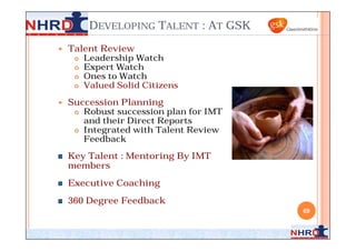 DEVELOPING TALENT : AT GSK
   Talent Review
      Leadership Watch
      Expert Watch
      Ones to Watch
      Valued Solid Citizens


   Succession Planning
      Robust succession plan for IMT
       and their Direct Reports
      Integrated with Talent Review
       Feedback

    Key Talent : Mentoring By IMT
    members
    Executive Coaching
    360 Degree Feedback
                                        69
 