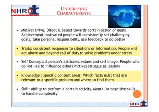 UNDERLYING
                         CHARACTERISTIC


• Motive: Drive, Direct & Select towards certain action or goals
  Achievement motivated people will consistently set challenging
  goals, take personal responsibility, use feedback to do better

• Traits: consistent responses to situations or information. People will
  act above and beyond call of duty to solve problems under stress

• Self Concept: A person’s attitudes, values and self image. People who
  do not like to influence others motives struggle as leaders

• Knowledge : specific content areas. Which facts exist that are
  relevant to a specific problem and where to find them

• Skill: ability to perform a certain activity. Mental or cognitive skills
  to handle complexity

                                                                         9
 