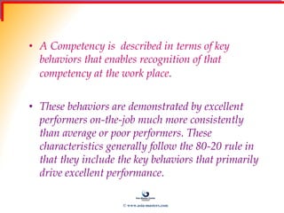 Behaviour Indicators
• A Competency is described in terms of key
behaviors that enables recognition of that
competency at the work place.
• These behaviors are demonstrated by excellent
performers on-the-job much more consistently
than average or poor performers. These
characteristics generally follow the 80-20 rule in
that they include the key behaviors that primarily
drive excellent performance.
© www.asia-masters.com
 