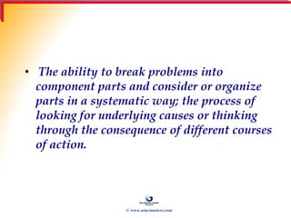 Analytical Thinking
• The ability to break problems into
component parts and consider or organize
parts in a systematic way; the process of
looking for underlying causes or thinking
through the consequence of different courses
of action.
© www.asia-masters.com
 