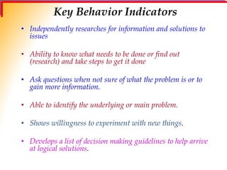 Key Behavior Indicators
• Independently researches for information and solutions to
issues
• Ability to know what needs to be done or find out
(research) and take steps to get it done
• Ask questions when not sure of what the problem is or to
gain more information.
• Able to identify the underlying or main problem.
• Shows willingness to experiment with new things.
• Develops a list of decision making guidelines to help arrive
at logical solutions.
 