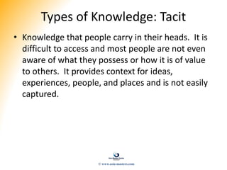 Types of Knowledge: Tacit
• Knowledge that people carry in their heads. It is
difficult to access and most people are not even
aware of what they possess or how it is of value
to others. It provides context for ideas,
experiences, people, and places and is not easily
captured.
© www.asia-masters.com
 