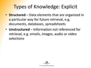 Types of Knowledge: Explicit
• Structured – Data elements that are organized in
a particular way for future retrieval, e.g.
documents, databases, spreadsheets
• Unstructured – Information not referenced for
retrieval, e.g. emails, images, audio or video
selections
© www.asia-masters.com
 