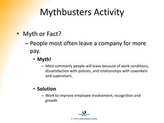 Mythbusters Activity
• Myth or Fact?
– People most often leave a company for more
pay.
• Myth!
– Most commonly people will leave because of work conditions,
dissatisfaction with policies, and relationships with coworkers
and supervisors.
• Solution
– Work to improve employee involvement, recognition and
growth
© www.asia-masters.com
 