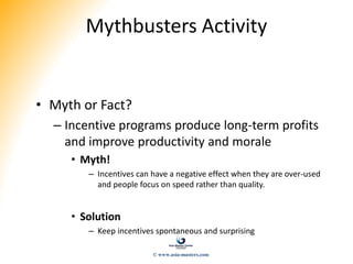 Mythbusters Activity
• Myth or Fact?
– Incentive programs produce long-term profits
and improve productivity and morale
• Myth!
– Incentives can have a negative effect when they are over-used
and people focus on speed rather than quality.
• Solution
– Keep incentives spontaneous and surprising
© www.asia-masters.com
 