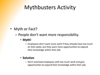 Mythbusters Activity
• Myth or Fact?
– People don’t want more responsibility.
• Myth!
– Employees don’t want more work if they already have too much
on their plate, but they want more opportunities to expand
their knowledge within their job.
• Solution
– Don’t overload employees with too much work and give
opportunities to expand their knowledge within their job.
 