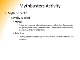 Mythbusters Activity
• Myth or Fact?
– Loyalty is dead
• Myth!
– People are changing jobs and careers more often, but if employees
are getting the training to expand their career within the company,
then they will stay loyal to them.
• Solution
– Offering opportunities to expand within their job and career for the
company.
 