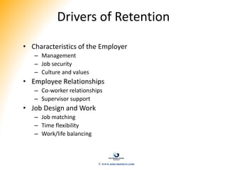 Drivers of Retention
• Characteristics of the Employer
– Management
– Job security
– Culture and values
• Employee Relationships
– Co-worker relationships
– Supervisor support
• Job Design and Work
– Job matching
– Time flexibility
– Work/life balancing
© www.asia-masters.com
 