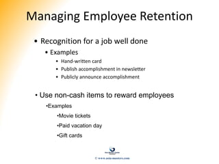 Managing Employee Retention
• Recognition for a job well done
• Examples
• Hand-written card
• Publish accomplishment in newsletter
• Publicly announce accomplishment
• Use non-cash items to reward employees
•Examples
•Movie tickets
•Paid vacation day
•Gift cards
© www.asia-masters.com
 