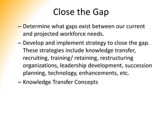 Close the Gap
– Determine what gaps exist between our current
and projected workforce needs.
– Develop and implement strategy to close the gap.
These strategies include knowledge transfer,
recruiting, training/ retaining, restructuring
organizations, leadership development, succession
planning, technology, enhancements, etc.
– Knowledge Transfer Concepts
 