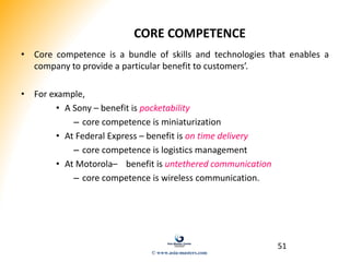 51
CORE COMPETENCE
• Core competence is a bundle of skills and technologies that enables a
company to provide a particular benefit to customers’.
• For example,
• A Sony – benefit is pocketability
– core competence is miniaturization
• At Federal Express – benefit is on time delivery
– core competence is logistics management
• At Motorola– benefit is untethered communication
– core competence is wireless communication.
© www.asia-masters.com
 