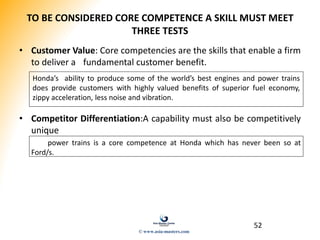 52
TO BE CONSIDERED CORE COMPETENCE A SKILL MUST MEET
THREE TESTS
• Customer Value: Core competencies are the skills that enable a firm
to deliver a fundamental customer benefit.
• Competitor Differentiation:A capability must also be competitively
unique
power trains is a core competence at Honda which has never been so at
Ford/s.
Honda’s ability to produce some of the world’s best engines and power trains
does provide customers with highly valued benefits of superior fuel economy,
zippy acceleration, less noise and vibration.
© www.asia-masters.com
 