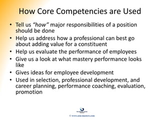 How Core Competencies are Used
• Tell us “how” major responsibilities of a position
should be done
• Help us address how a professional can best go
about adding value for a constituent
• Help us evaluate the performance of employees
• Give us a look at what mastery performance looks
like
• Gives ideas for employee development
• Used in selection, professional development, and
career planning, performance coaching, evaluation,
promotion
© www.asia-masters.com
 