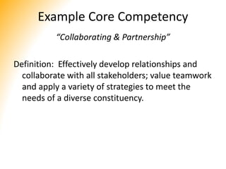 Example Core Competency
“Collaborating & Partnership”
Definition: Effectively develop relationships and
collaborate with all stakeholders; value teamwork
and apply a variety of strategies to meet the
needs of a diverse constituency.
 