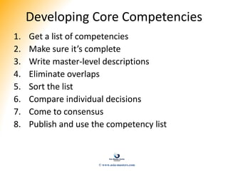 Developing Core Competencies
1. Get a list of competencies
2. Make sure it’s complete
3. Write master-level descriptions
4. Eliminate overlaps
5. Sort the list
6. Compare individual decisions
7. Come to consensus
8. Publish and use the competency list
© www.asia-masters.com
 