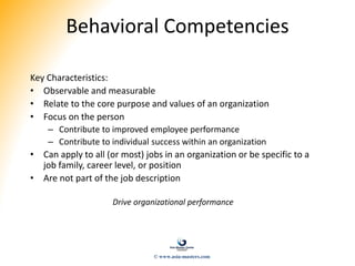 Behavioral Competencies
Key Characteristics:
• Observable and measurable
• Relate to the core purpose and values of an organization
• Focus on the person
– Contribute to improved employee performance
– Contribute to individual success within an organization
• Can apply to all (or most) jobs in an organization or be specific to a
job family, career level, or position
• Are not part of the job description
Drive organizational performance
© www.asia-masters.com
 