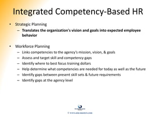 Integrated Competency-Based HR
• Strategic Planning
– Translates the organization's vision and goals into expected employee
behavior
• Workforce Planning
– Links competencies to the agency’s mission, vision, & goals
– Assess and target skill and competency gaps
– Identify where to best focus training dollars
– Help determine what competencies are needed for today as well as the future
– Identify gaps between present skill sets & future requirements
– Identify gaps at the agency level
© www.asia-masters.com
 