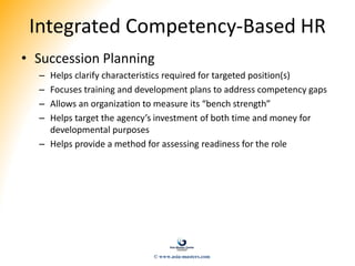 Integrated Competency-Based HR
• Succession Planning
– Helps clarify characteristics required for targeted position(s)
– Focuses training and development plans to address competency gaps
– Allows an organization to measure its “bench strength”
– Helps target the agency’s investment of both time and money for
developmental purposes
– Helps provide a method for assessing readiness for the role
© www.asia-masters.com
 