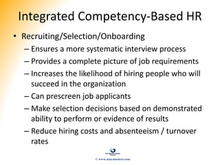 Integrated Competency-Based HR
• Recruiting/Selection/Onboarding
– Ensures a more systematic interview process
– Provides a complete picture of job requirements
– Increases the likelihood of hiring people who will
succeed in the organization
– Can prescreen job applicants
– Make selection decisions based on demonstrated
ability to perform or evidence of results
– Reduce hiring costs and absenteeism / turnover
rates
© www.asia-masters.com
 