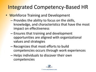 Integrated Competency-Based HR
• Workforce Training and Development
– Provides the ability to focus on the skills,
knowledge, and characteristics that have the most
impact on effectiveness
– Ensures that training and development
opportunities are aligned with organizational
values and strategies
– Recognizes that most efforts to build
competencies occurs through work experiences
– Helps individuals to discover their own
competencies
© www.asia-masters.com
 